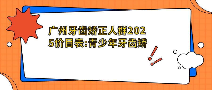 广州牙齿矫正人群2025价目表:青少年牙齿矫正3000+儿童早期牙齿矫正6000+儿童早期牙齿矫正6000+成人牙齿矫正8000+