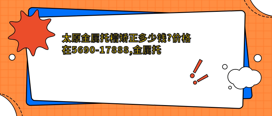 太原金属托槽矫正多少钱?价格在5690-17888,金属托槽8.5k-10w