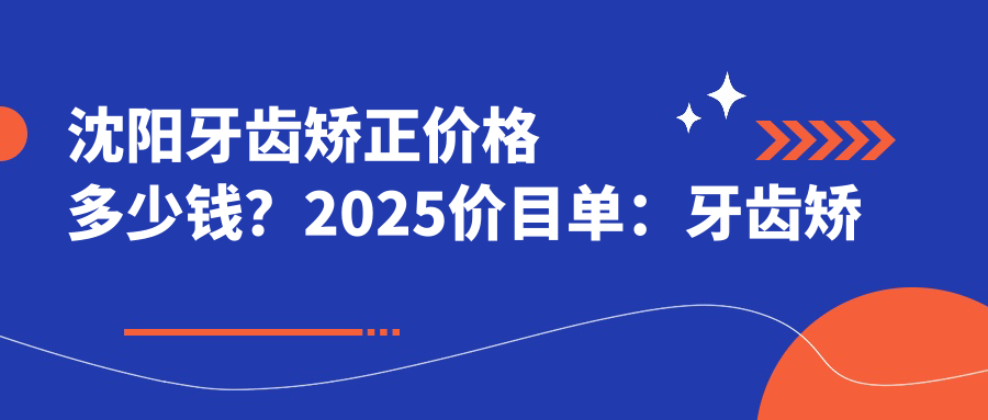 沈阳牙齿矫正价格多少钱?2025价目单:牙齿矫正人群6000元起、牙齿矫正症状6000元起