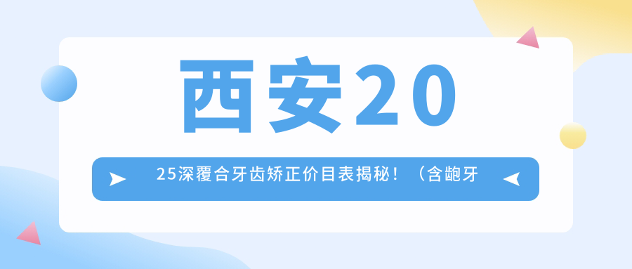 西安2025深覆合牙齿矫正价目表揭秘!(含龅牙牙齿矫正/双颌前突牙齿矫正费用价目单)