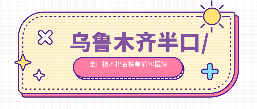 乌鲁木齐半口/全口技术排名榜单前10医院名单+价格收费表介绍!实力强技术靠谱