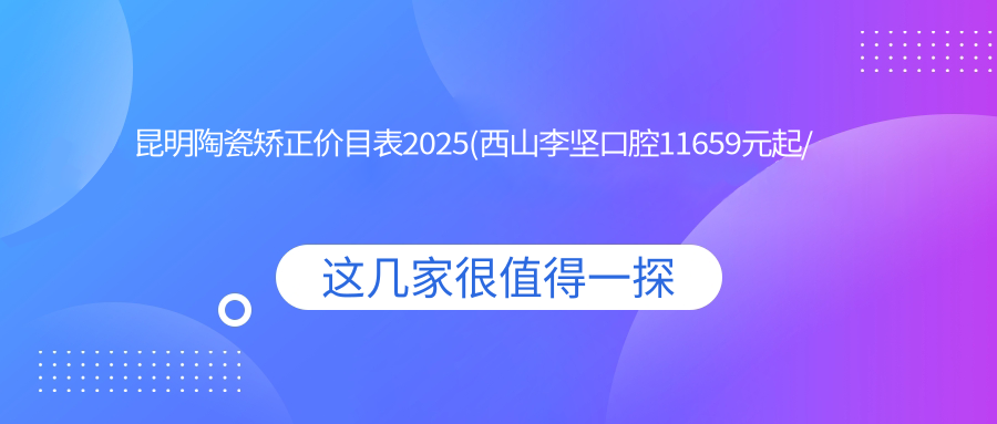 昆明陶瓷矫正价目表2025(西山李坚口腔11659元起/东川爱雅口腔8290起)