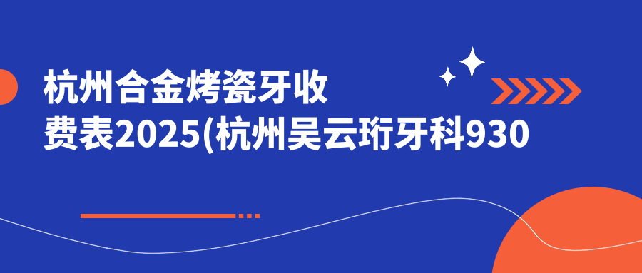 杭州合金烤瓷牙收费表2025(杭州吴云珩牙科930元起/杭州口腔医院(城西院区) 1060起)