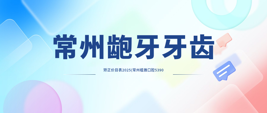 常州龅牙牙齿矫正价目表2025(常州植雅口腔5390元起/马云口腔(湟里店)4559起)