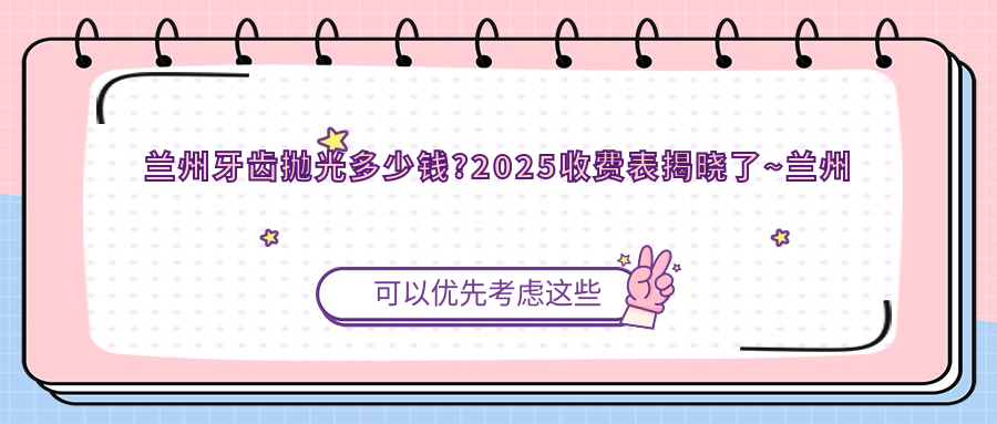 兰州牙齿抛光多少钱?2025收费表揭晓了~兰州牙齿抛光标准收费赶快看!