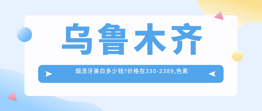 乌鲁木齐烟渍牙美白多少钱?价格在330-2389,色素牙美白400-8200