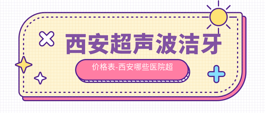 西安超声波洁牙价格表-西安哪些医院超声波洁牙疗效不错且收费不贵