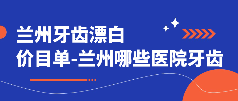 兰州牙齿漂白价目单-兰州哪些医院牙齿漂白疗效不错且收费合理
