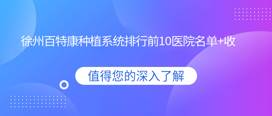 徐州百特康种植系统排行前10医院名单+收费价目单展示!技术强医术精细