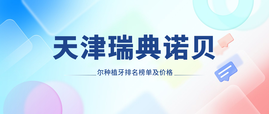 天津瑞典诺贝尔种植牙排名榜单及价格介绍!好还不贵的医院是那家呢?