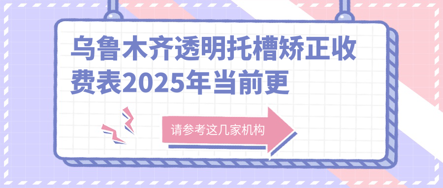 乌鲁木齐透明托槽矫正收费表2025年当前更新,含透明托槽矫正/金属托槽/自锁托槽矫正价格明细