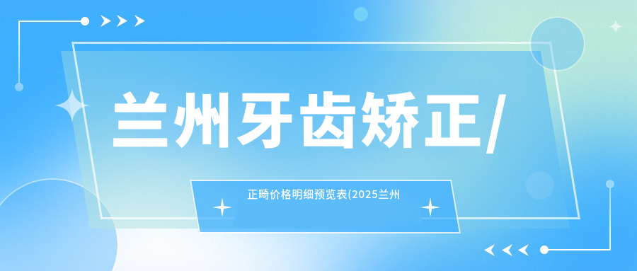 兰州牙齿矫正/正畸价格明细预览表(2025兰州牙齿矫正牙齿矫正均价为:5298元)