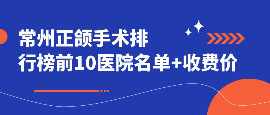 常州正颌手术排行榜前10医院名单+收费价格表展示!技术较好技术靠谱