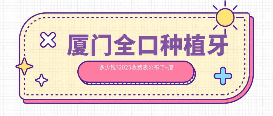 厦门全口种植牙多少钱?2025收费表公布了~厦门全口种植牙费用标准快看!