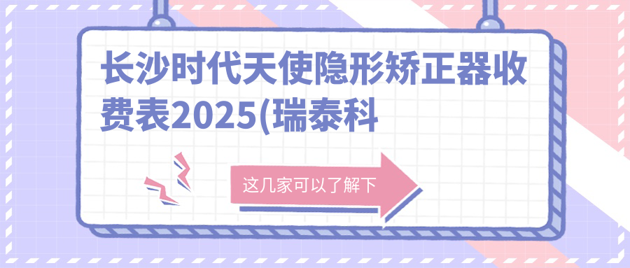 长沙时代天使隐形矫正器收费表2025(瑞泰科尔雅口腔(昊天门诊部)31890元起/长沙大伢依口腔30898起)