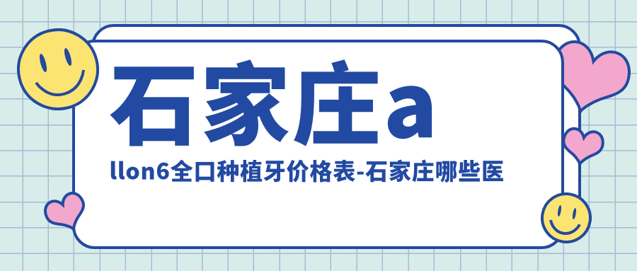石家庄allon6全口种植牙价格表-石家庄哪些医院allon6全口种植牙疗效很不错且收费不贵
