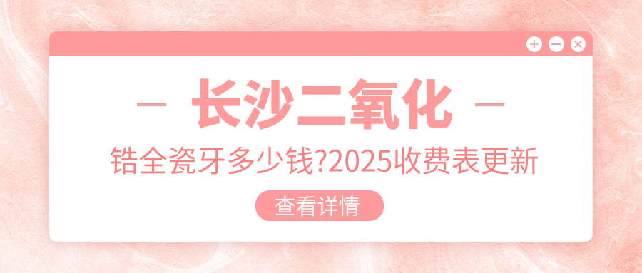 长沙二氧化锆全瓷牙多少钱?2025收费表更新了~长沙二氧化锆全瓷牙收费价格赶快看!