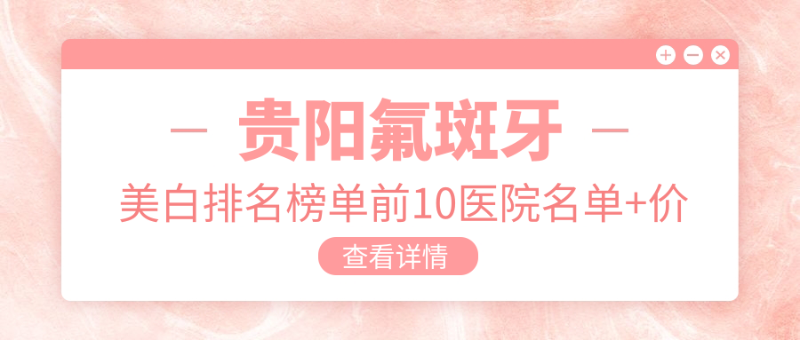 贵阳氟斑牙美白排名榜单前10医院名单+价格价格表展示!实力强技术靠谱