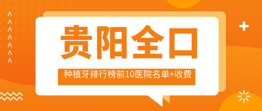 贵阳全口种植牙排行榜前10医院名单+收费价格表展示!技术强技术精细