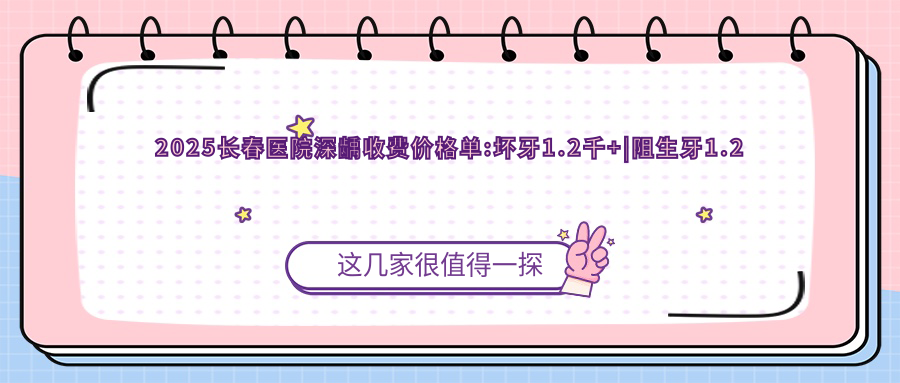 2025长春医院深龋收费价格单:坏牙1.2千+|阻生牙1.2千+|牙痛1.2千+