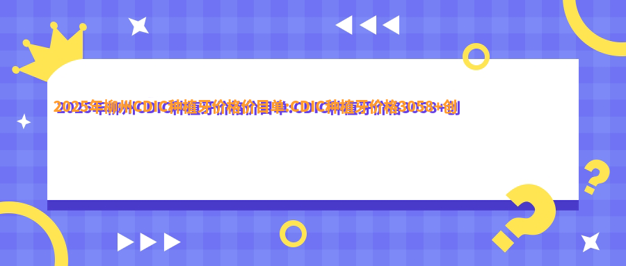 2025年柳州CDIC种植牙价格价目单:CDIC种植牙价格3058+创英种植体4.3千+CDIC种植牙价格3.6千+大清西格1号种植牙4千+