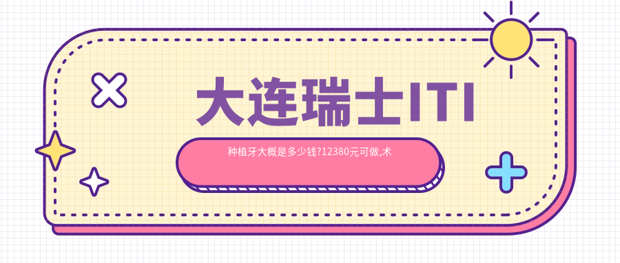 大连瑞士ITI种植牙大概是多少钱?12380元可做,术前指南教你不被坑