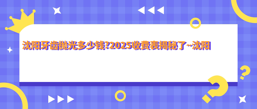 沈阳牙齿抛光多少钱?2025收费表揭秘了~沈阳牙齿抛光收费标准快来看!