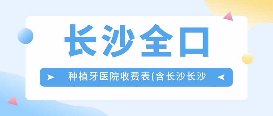 长沙全口种植牙医院收费表(含长沙长沙益伢口腔/满意口腔(连锁嘉苑店)/德皓口腔连锁(雨花分院)全口种植牙收费)