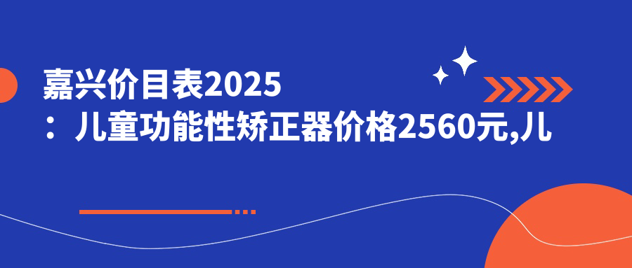 嘉兴价目表2025:儿童功能性矫正器价格2560元,儿童硅胶牙套矫正器1.2万元起