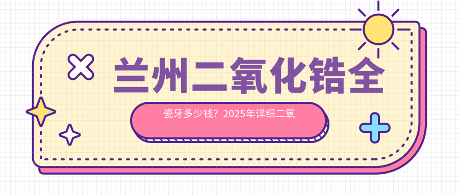 兰州二氧化锆全瓷牙多少钱?2025年详细二氧化锆全瓷牙收费表