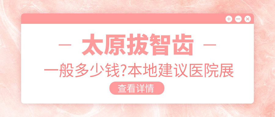 太原拔智齿一般多少钱?本地建议医院展示
