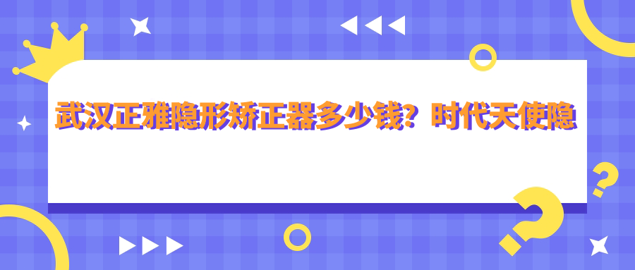 武汉正雅隐形矫正器多少钱?时代天使隐形矫正器2.8万+|隐适美隐形矫正器2.5万+,附10家受欢迎医院价目单!