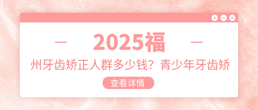 2025福州牙齿矫正人群多少钱?青少年牙齿矫正3千+/成人牙齿矫正8千+/儿童早期牙齿矫正6千+