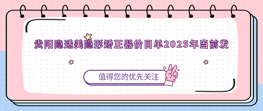 贵阳隐适美隐形矫正器价目单2025年当前发布,含时代天使隐形矫正器/正雅隐形矫正器/隐适美隐形矫正器价格明细