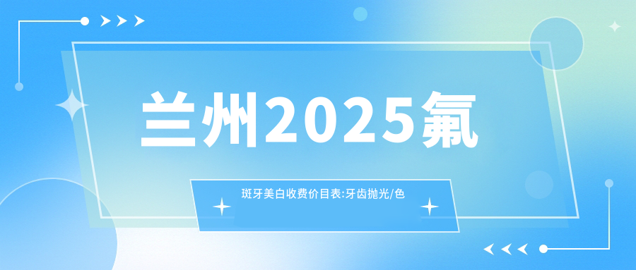 兰州2025氟斑牙美白收费价目表:牙齿抛光/色素牙美白/茶渍牙美白收费表明细介绍!