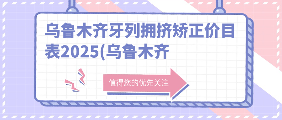 乌鲁木齐牙列拥挤矫正价目表2025(乌鲁木齐市口腔医院11098元起/乌鲁木齐关爱口腔(指定种植中心)8769起)