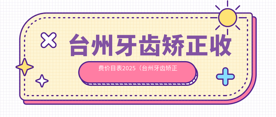台州牙齿矫正收费价目表2025(台州牙齿矫正价格概览表)