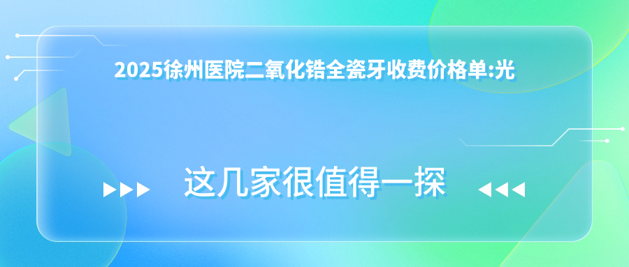 2025徐州医院二氧化锆全瓷牙收费价格单:光固化复合树脂补牙0.1k+|镶牙2.1k+|美容冠1k+