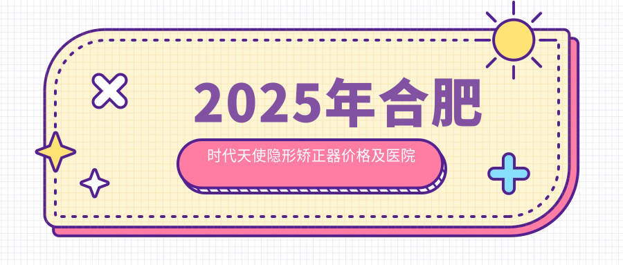 2025年合肥时代天使隐形矫正器价格及医院建议排名10