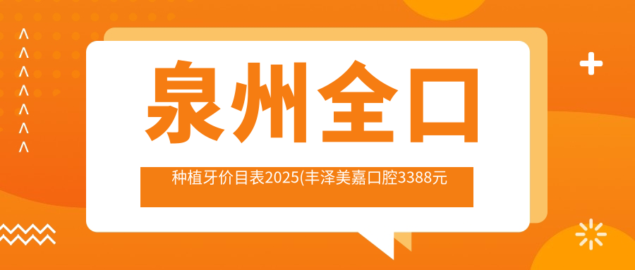 泉州全口种植牙价目表2025(丰泽美嘉口腔3388元起/唯义口腔3398起)
