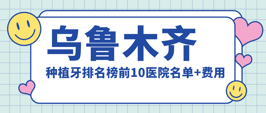 乌鲁木齐种植牙排名榜前10医院名单+费用收费表分享!技术好技术精细