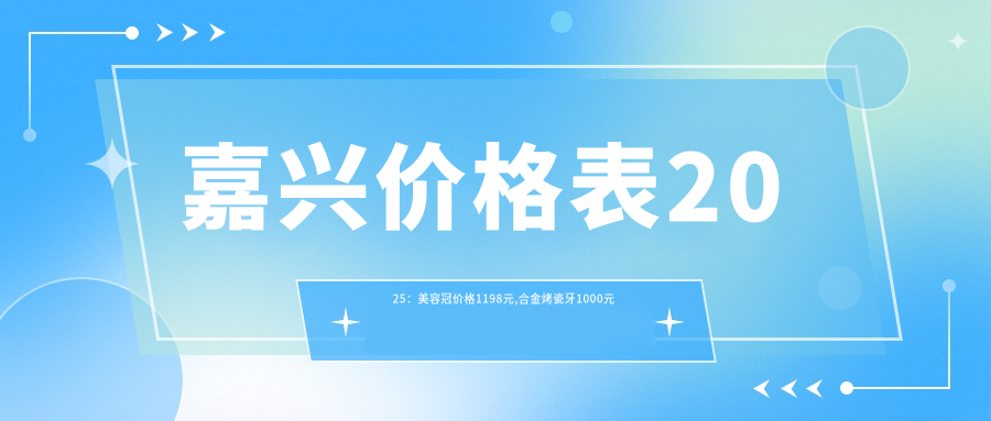 嘉兴价格表2025：美容冠价格1198元,合金烤瓷牙1000元起